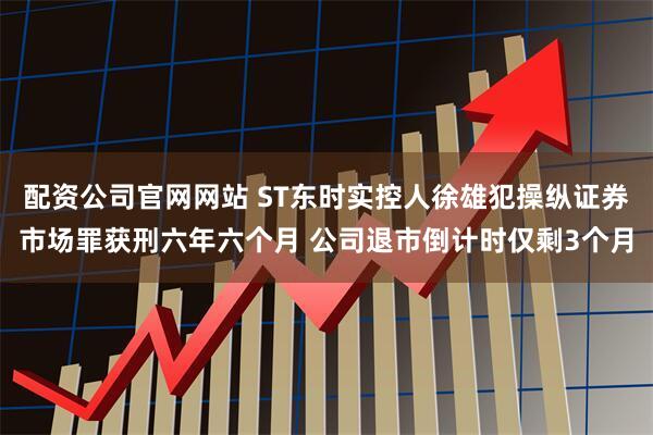 配资公司官网网站 ST东时实控人徐雄犯操纵证券市场罪获刑六年六个月 公司退市倒计时仅剩3个月
