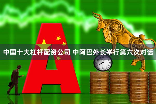中国十大杠杆配资公司 中阿巴外长举行第六次对话