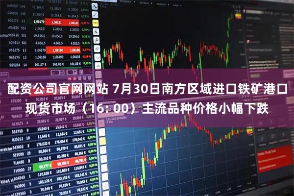 配资公司官网网站 7月30日南方区域进口铁矿港口现货市场（16: 00）主流品种价格小幅下跌