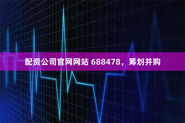 配资公司官网网站 688478，筹划并购