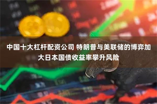 中国十大杠杆配资公司 特朗普与美联储的博弈加大日本国债收益率攀升风险