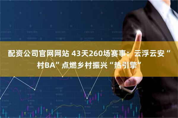 配资公司官网网站 43天260场赛事：云浮云安“村BA”点燃乡村振兴“热引擎”