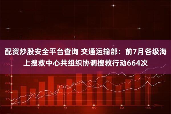 配资炒股安全平台查询 交通运输部：前7月各级海上搜救中心共组织协调搜救行动664次