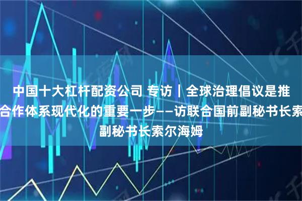 中国十大杠杆配资公司 专访｜全球治理倡议是推动国际合作体系现代化的重要一步——访联合国前副秘书长索尔海姆