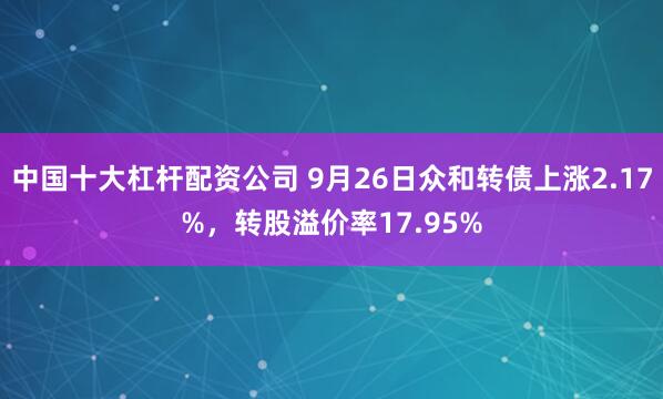 中国十大杠杆配资公司 9月26日众和转债上涨2.17%，转股溢价率17.95%