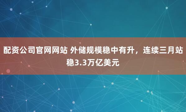 配资公司官网网站 外储规模稳中有升，连续三月站稳3.3万亿美元
