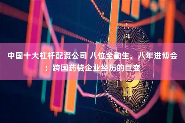中国十大杠杆配资公司 八位全勤生，八年进博会：跨国药械企业经历的巨变