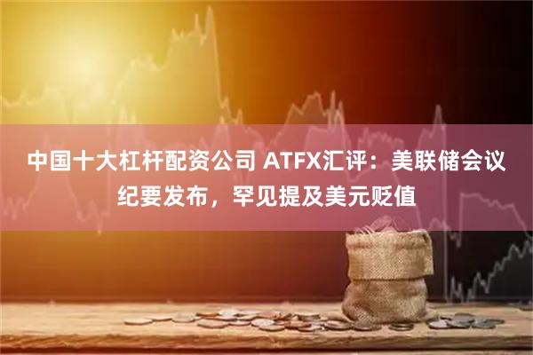 中国十大杠杆配资公司 ATFX汇评：美联储会议纪要发布，罕见提及美元贬值