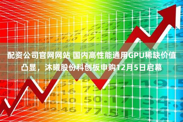 配资公司官网网站 国内高性能通用GPU稀缺价值凸显，沐曦股份科创板申购12月5日启幕