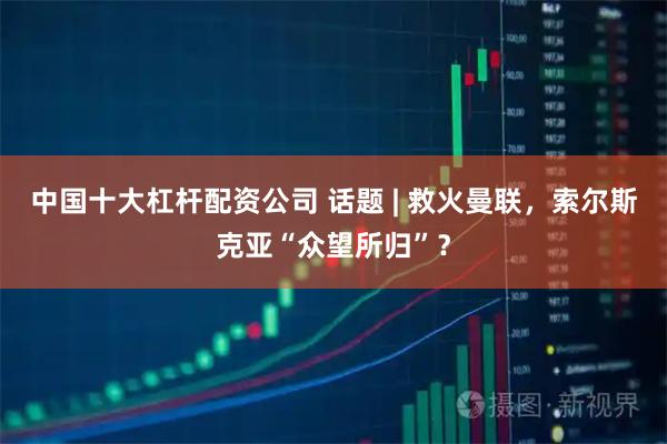 中国十大杠杆配资公司 话题 | 救火曼联，索尔斯克亚“众望所归”？