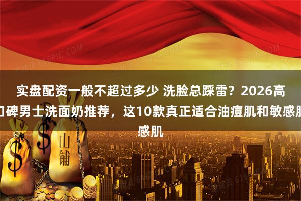 实盘配资一般不超过多少 洗脸总踩雷？2026高口碑男士洗面奶推荐，这10款真正适合油痘肌和敏感肌
